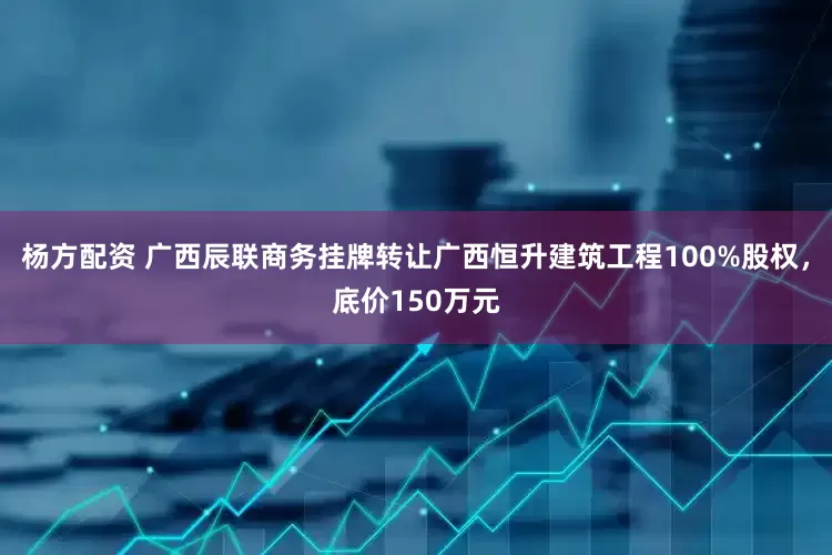 杨方配资 广西辰联商务挂牌转让广西恒升建筑工程100%股权，底价150万元