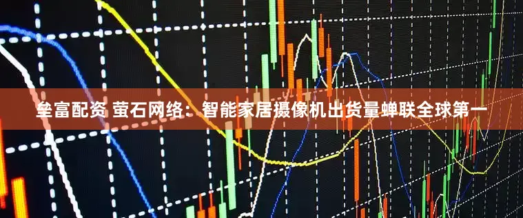 垒富配资 萤石网络：智能家居摄像机出货量蝉联全球第一