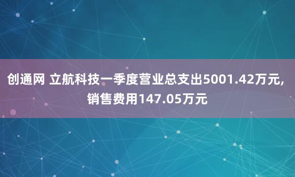 创通网 立航科技一季度营业总支出5001.42万元, 销售费用147.05万元
