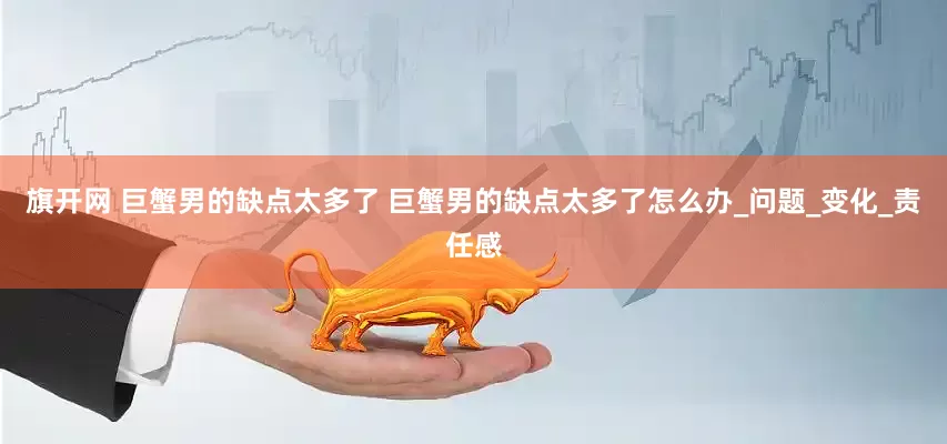 旗开网 巨蟹男的缺点太多了 巨蟹男的缺点太多了怎么办_问题_变化_责任感