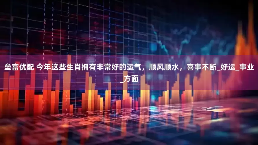 垒富优配 今年这些生肖拥有非常好的运气，顺风顺水，喜事不断_好运_事业_方面