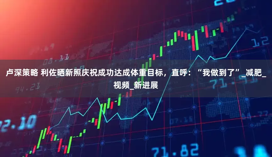 卢深策略 利佐晒新照庆祝成功达成体重目标，直呼：“我做到了”_减肥_视频_新进展