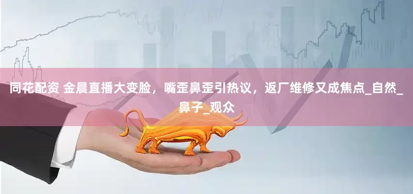 同花配资 金晨直播大变脸，嘴歪鼻歪引热议，返厂维修又成焦点_自然_鼻子_观众