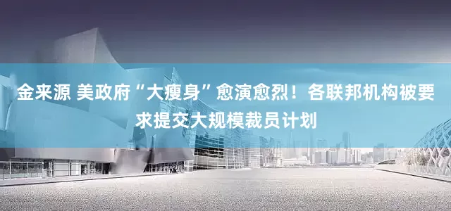 金来源 美政府“大瘦身”愈演愈烈！各联邦机构被要求提交大规模裁员计划