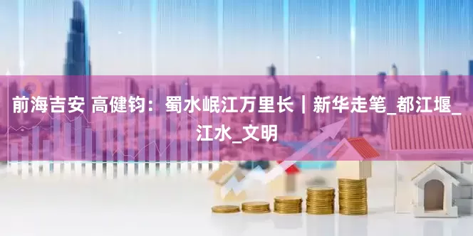 前海吉安 高健钧：蜀水岷江万里长｜新华走笔_都江堰_江水_文明