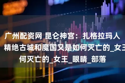 广州配资网 昆仑神宫：扎格拉玛人为何被诅咒，精绝古城和魔国又是如何灭亡的_女王_眼睛_部落