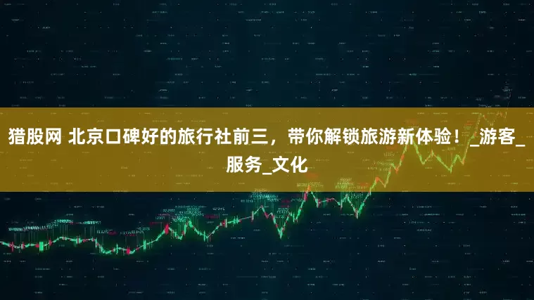 猎股网 北京口碑好的旅行社前三，带你解锁旅游新体验！_游客_服务_文化