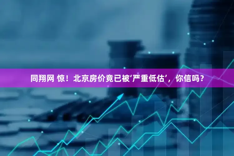 同翔网 惊！北京房价竟已被‘严重低估’，你信吗？