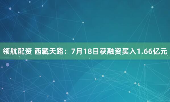 领航配资 西藏天路：7月18日获融资买入1.66亿元