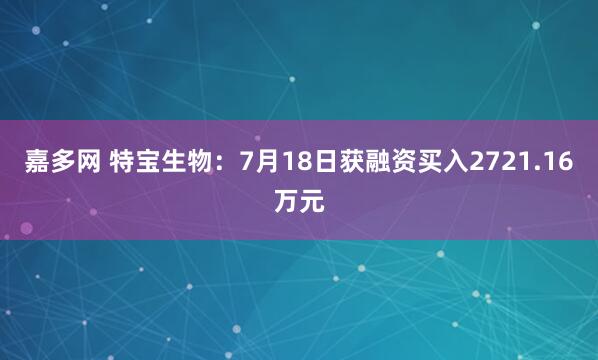 嘉多网 特宝生物：7月18日获融资买入2721.16万元