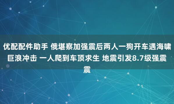 优配配件助手 俄堪察加强震后两人一狗开车遇海啸巨浪冲击 一人爬到车顶求生 地震引发8.7级强震