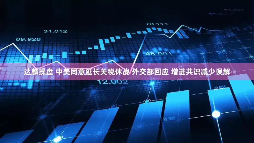 达麟操盘 中美同意延长关税休战 外交部回应 增进共识减少误解