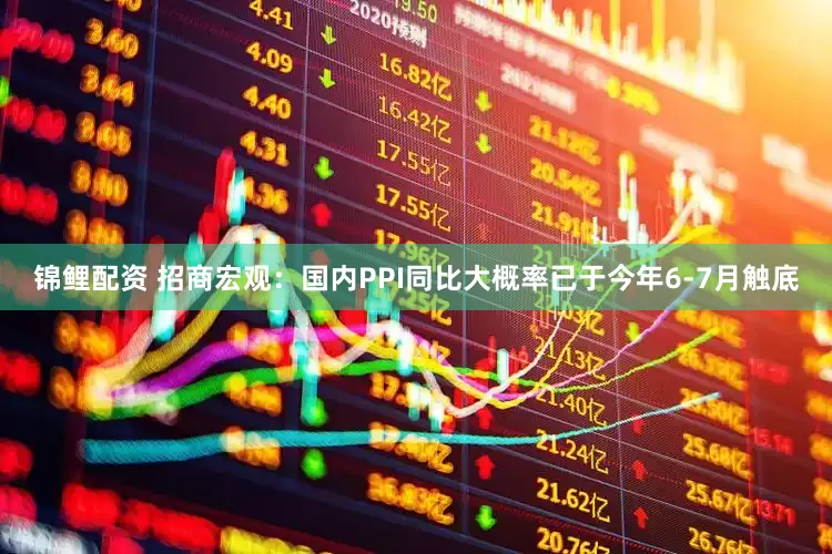 锦鲤配资 招商宏观：国内PPI同比大概率已于今年6-7月触底