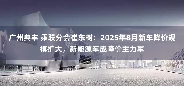 广州典丰 乘联分会崔东树：2025年8月新车降价规模扩大，新能源车成降价主力军