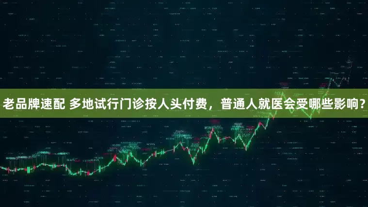 老品牌速配 多地试行门诊按人头付费，普通人就医会受哪些影响？