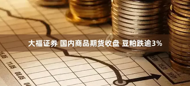 大福证券 国内商品期货收盘 豆粕跌逾3%