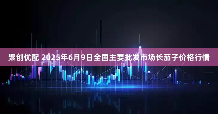 聚创优配 2025年6月9日全国主要批发市场长茄子价格行情