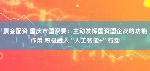 赢金配资 重庆市国资委：主动发挥国资国企战略功能作用 积极融入“人工智能+”行动