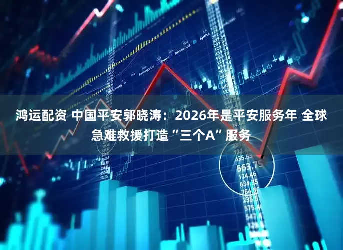 鸿运配资 中国平安郭晓涛:2026年是平安服务年 全球急难救援打造“三个A”服务