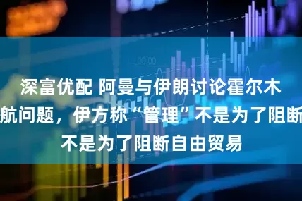 深富优配 阿曼与伊朗讨论霍尔木兹海峡通航问题,伊方称“管理”不是为了阻断自由贸易