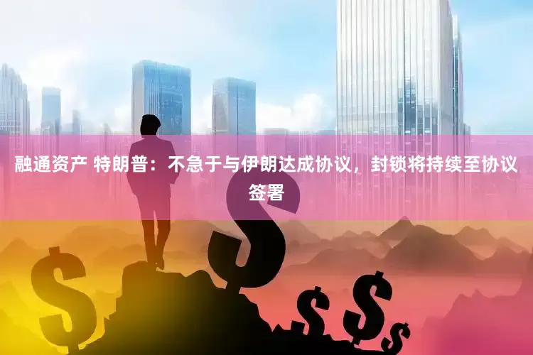 融通资产 特朗普：不急于与伊朗达成协议，封锁将持续至协议签署