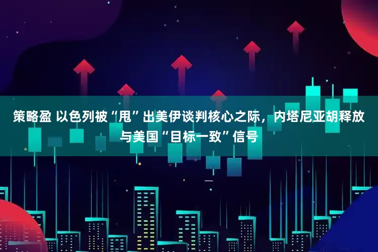 策略盈 以色列被“甩”出美伊谈判核心之际，内塔尼亚胡释放与美国“目标一致”信号