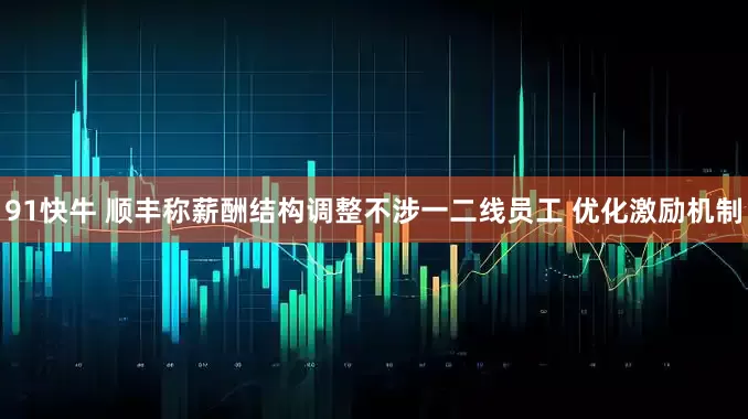 91快牛 顺丰称薪酬结构调整不涉一二线员工 优化激励机制