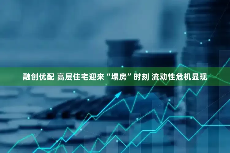 融创优配 高层住宅迎来“塌房”时刻 流动性危机显现